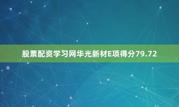 股票配资学习网华光新材E项得分79.72