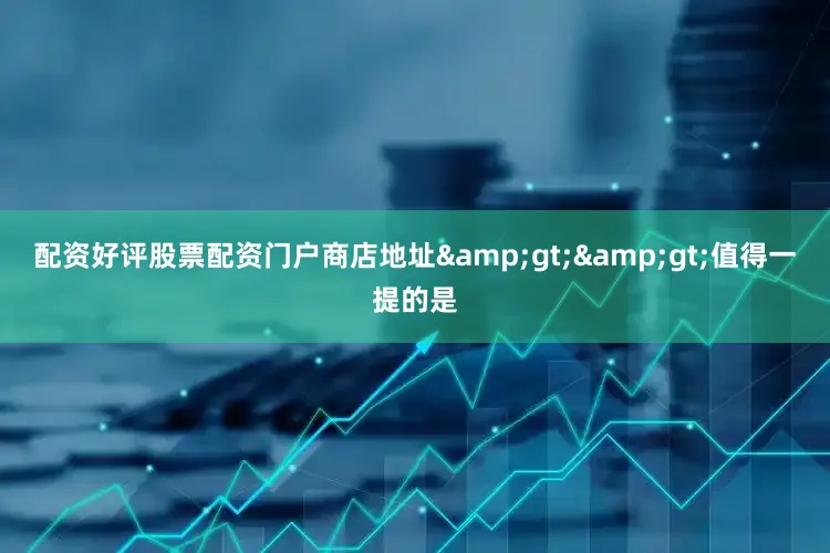 配资好评股票配资门户商店地址&gt;&gt;值得一提的是