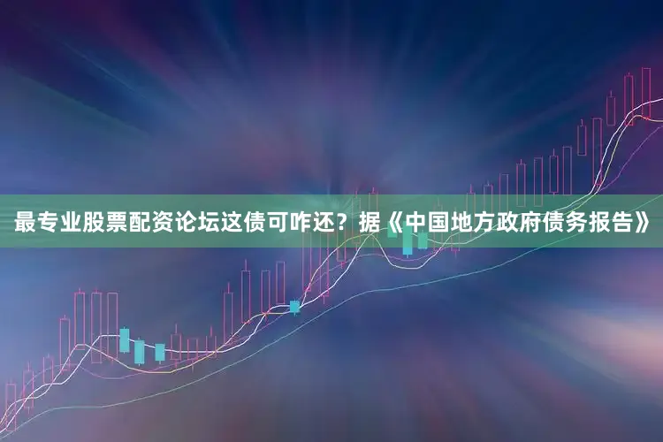 最专业股票配资论坛这债可咋还？据《中国地方政府债务报告》