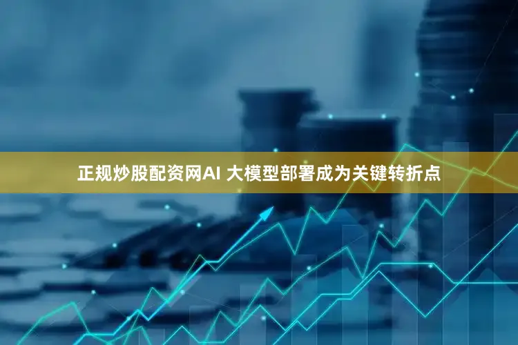 正规炒股配资网AI 大模型部署成为关键转折点