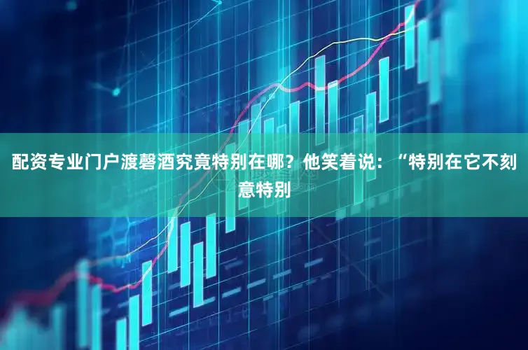 配资专业门户渡磬酒究竟特别在哪？他笑着说：“特别在它不刻意特别