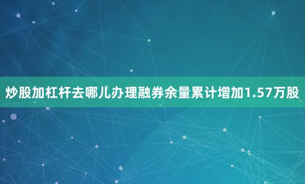 炒股加杠杆去哪儿办理融券余量累计增加1.57万股