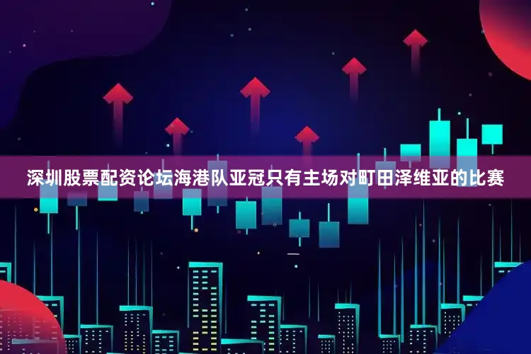 深圳股票配资论坛海港队亚冠只有主场对町田泽维亚的比赛