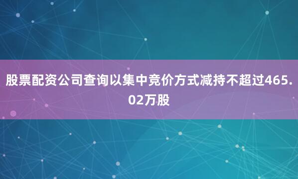 股票配资公司查询以集中竞价方式减持不超过465.02万股