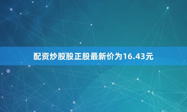 配资炒股股正股最新价为16.43元