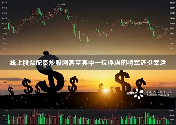 线上股票配资炒股网甚至其中一位俘虏的将军还挺幸运