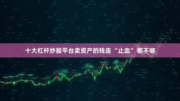 十大杠杆炒股平台卖资产的钱连 “止血” 都不够