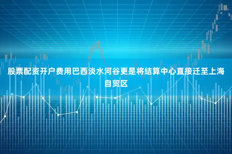 股票配资开户费用巴西淡水河谷更是将结算中心直接迁至上海自贸区