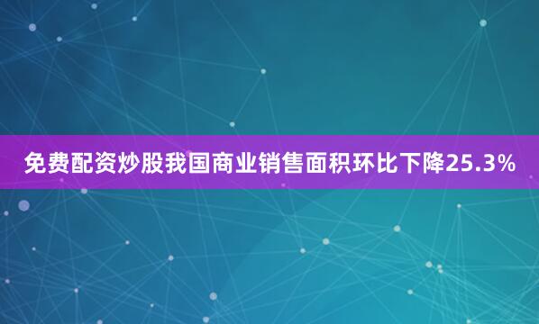 免费配资炒股我国商业销售面积环比下降25.3%