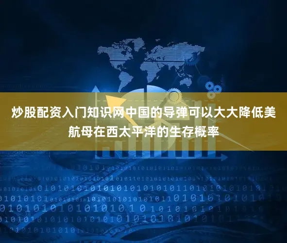 炒股配资入门知识网中国的导弹可以大大降低美航母在西太平洋的生存概率